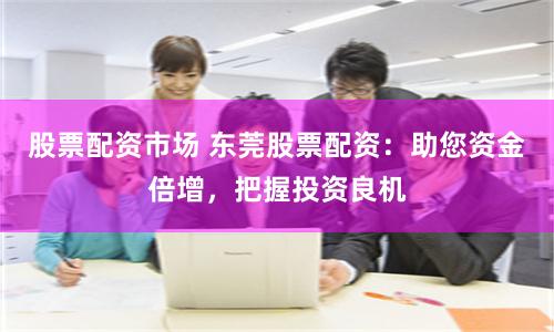 股票配资市场 东莞股票配资：助您资金倍增，把握投资良机