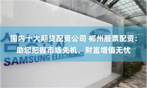 国内十大期货配资公司 郴州股票配资：助您把握市场先机，财富增值无忧