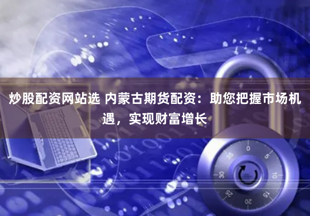 炒股配资网站选 内蒙古期货配资：助您把握市场机遇，实现财富增长