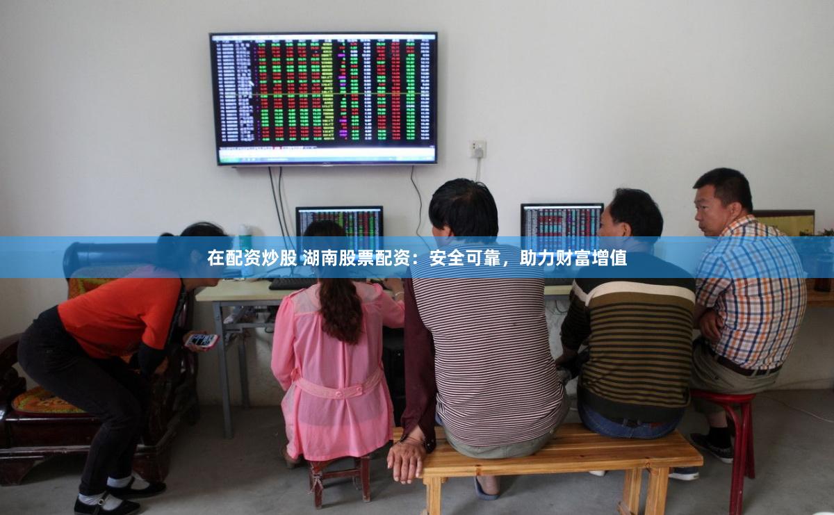 在配资炒股 湖南股票配资：安全可靠，助力财富增值