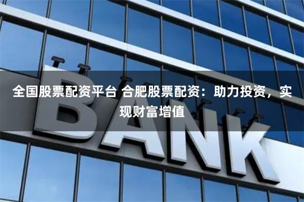 全国股票配资平台 合肥股票配资：助力投资，实现财富增值