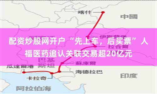 配资炒股网开户 “先上车，后买票” 人福医药追认关联交易超20亿元