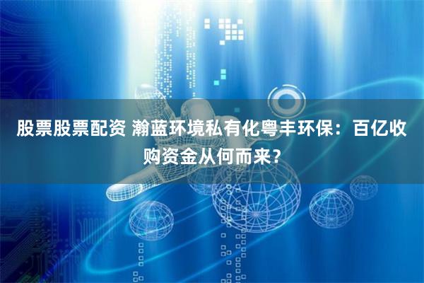 股票股票配资 瀚蓝环境私有化粤丰环保：百亿收购资金从何而来？
