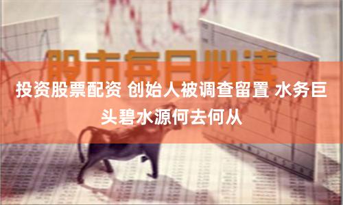 投资股票配资 创始人被调查留置 水务巨头碧水源何去何从
