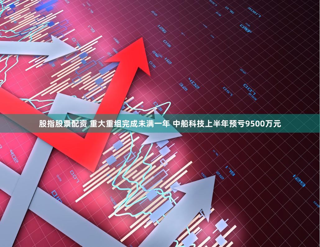 股指股票配资 重大重组完成未满一年 中船科技上半年预亏9500万元