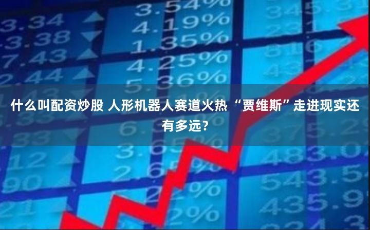 什么叫配资炒股 人形机器人赛道火热 “贾维斯”走进现实还有多远？