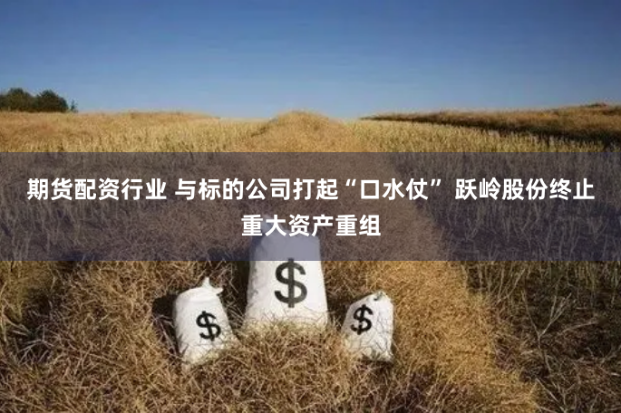 期货配资行业 与标的公司打起“口水仗” 跃岭股份终止重大资产重组