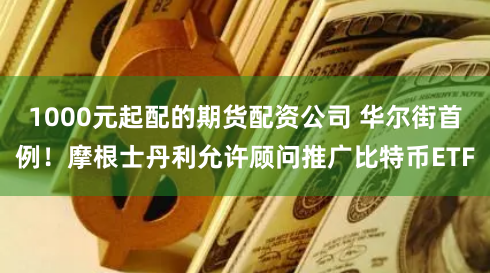 1000元起配的期货配资公司 华尔街首例！摩根士丹利允许顾问推广比特币ETF