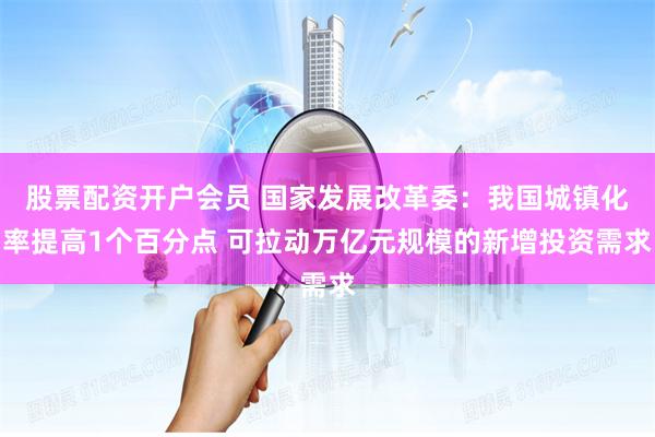 股票配资开户会员 国家发展改革委：我国城镇化率提高1个百分点 可拉动万亿元规模的新增投资需求