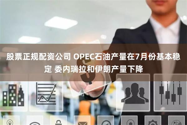 股票正规配资公司 OPEC石油产量在7月份基本稳定 委内瑞拉和伊朗产量下降