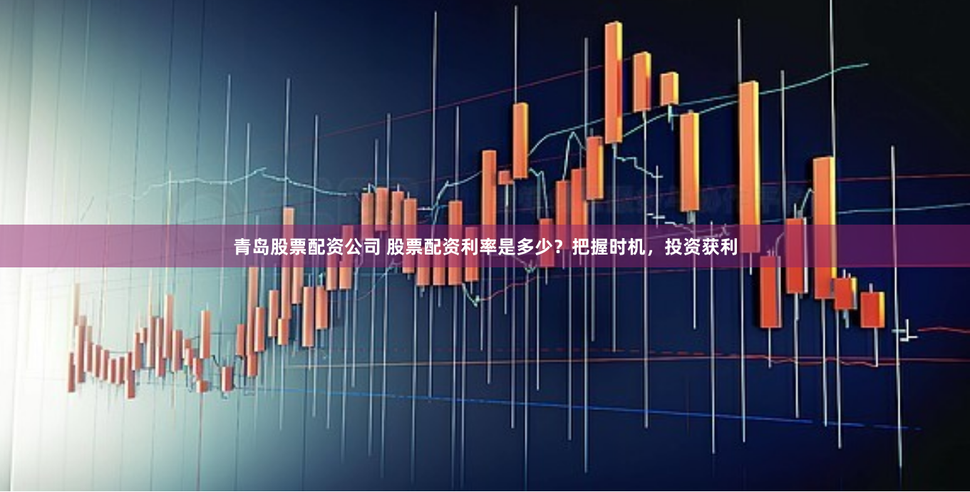 青岛股票配资公司 股票配资利率是多少？把握时机，投资获利