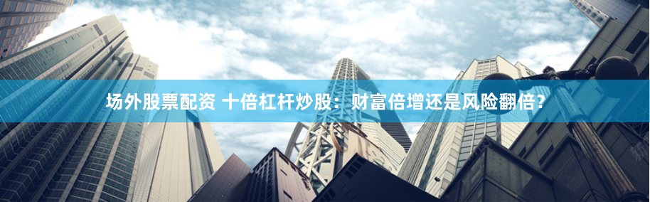 场外股票配资 十倍杠杆炒股：财富倍增还是风险翻倍？