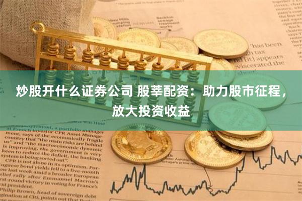 炒股开什么证券公司 股莘配资：助力股市征程，放大投资收益