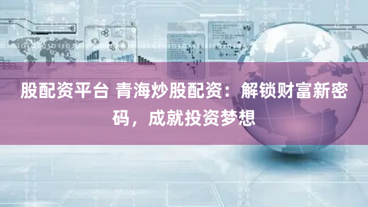 股配资平台 青海炒股配资：解锁财富新密码，成就投资梦想