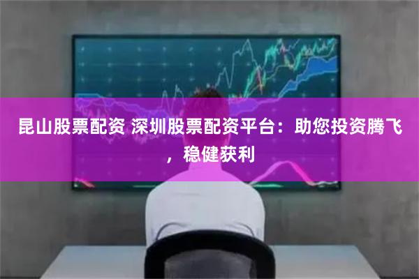 昆山股票配资 深圳股票配资平台：助您投资腾飞，稳健获利