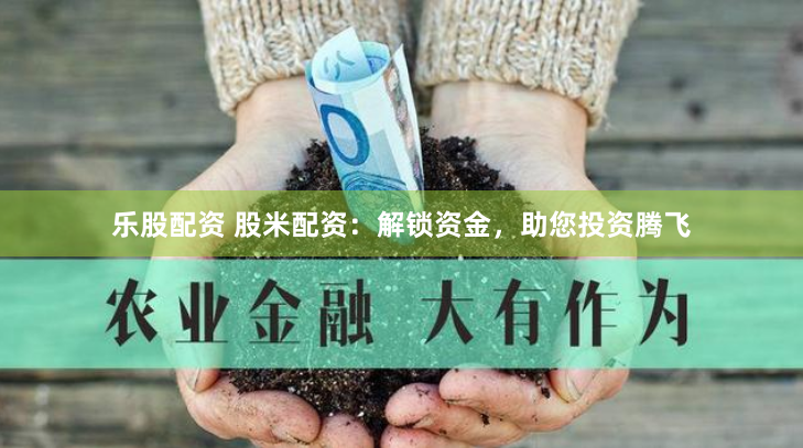 乐股配资 股米配资：解锁资金，助您投资腾飞