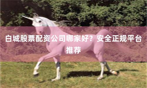 白城股票配资公司哪家好？安全正规平台推荐
